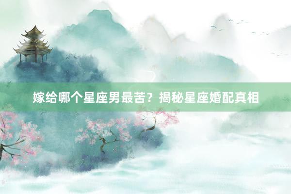 嫁给哪个星座男最苦？揭秘星座婚配真相