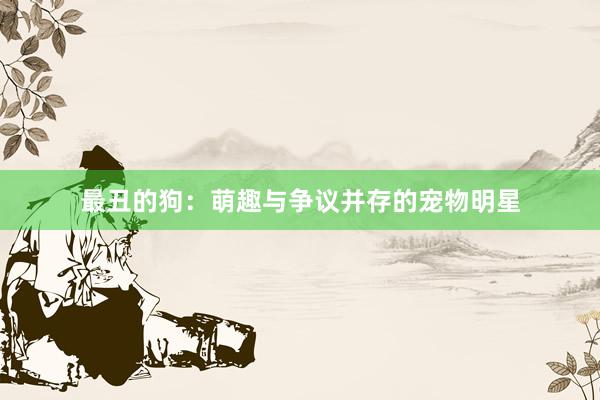 最丑的狗：萌趣与争议并存的宠物明星